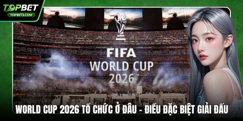 World Cup 2026 Tổ Chức Ở Đâu - Điều Đặc Biệt Giải Đấu